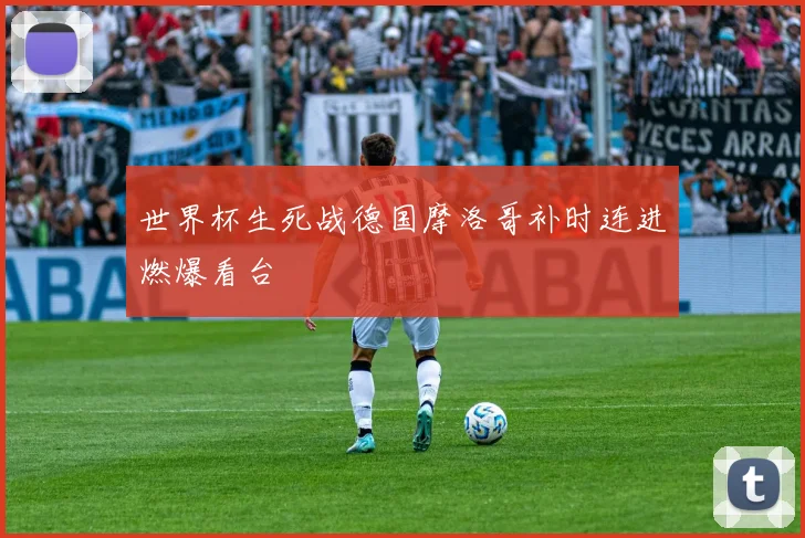 世界杯生死战德国摩洛哥补时连进燃爆看台