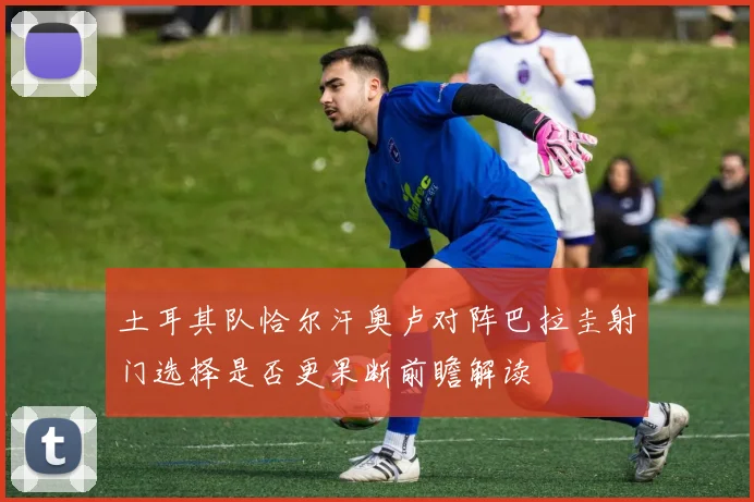 土耳其队恰尔汗奥卢对阵巴拉圭射门选择是否更果断前瞻解读