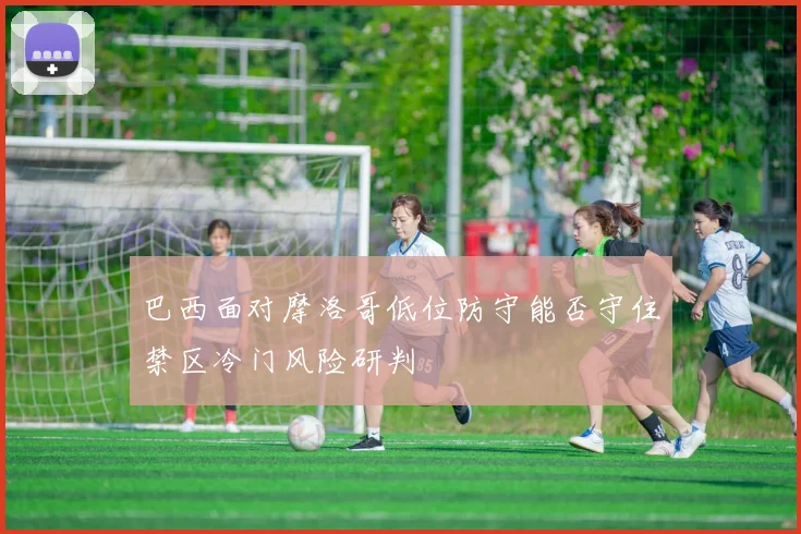 巴西面对摩洛哥低位防守能否守住禁区冷门风险研判