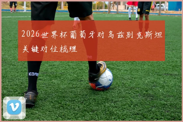 2026世界杯葡萄牙对乌兹别克斯坦关键对位梳理