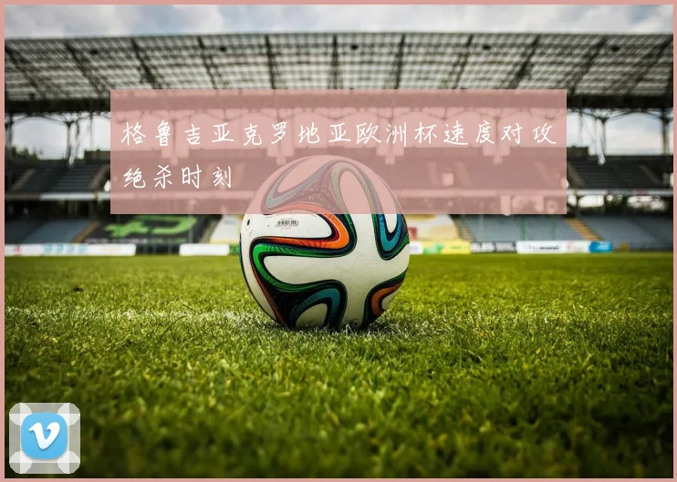 格鲁吉亚克罗地亚欧洲杯速度对攻绝杀时刻
