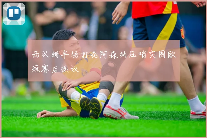 西汉姆半场打花阿森纳压哨突围欧冠赛后热议