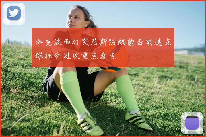 加克波面对突尼斯防线能否制造点球机会进攻重点看点