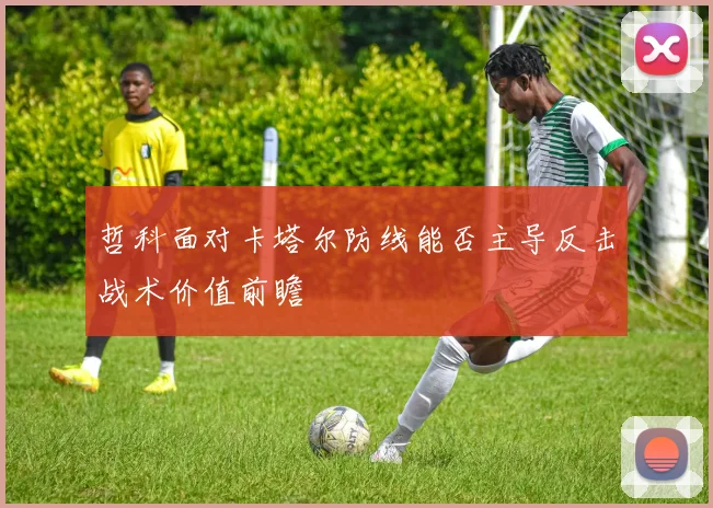 哲科面对卡塔尔防线能否主导反击战术价值前瞻