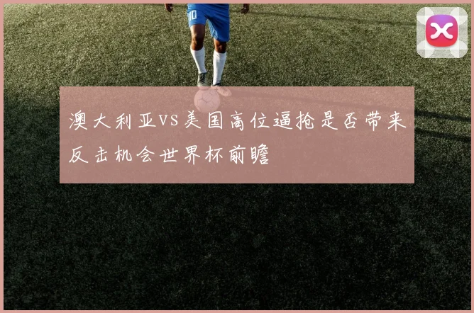 澳大利亚vs美国高位逼抢是否带来反击机会世界杯前瞻