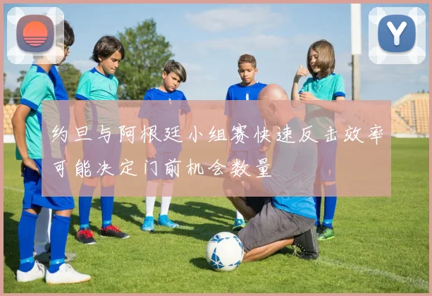 约旦与阿根廷小组赛快速反击效率可能决定门前机会数量