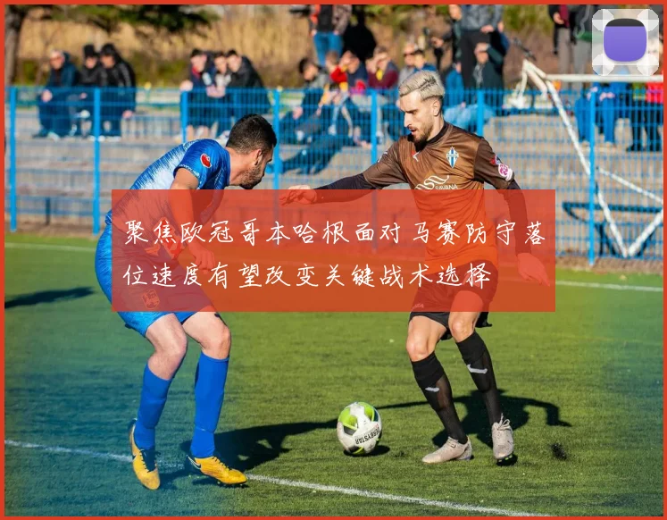 聚焦欧冠哥本哈根面对马赛防守落位速度有望改变关键战术选择