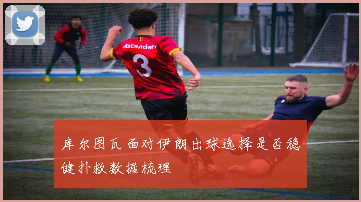 库尔图瓦面对伊朗出球选择是否稳健扑救数据梳理