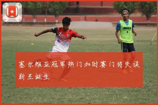 塞尔维亚冠军热门加时赛门将失误新王诞生