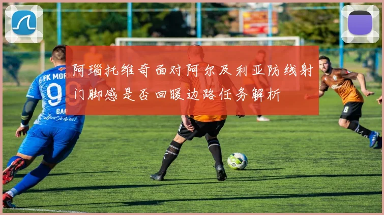 阿瑙托维奇面对阿尔及利亚防线射门脚感是否回暖边路任务解析