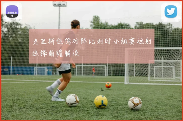 克里斯伍德对阵比利时小组赛远射选择前瞻解读