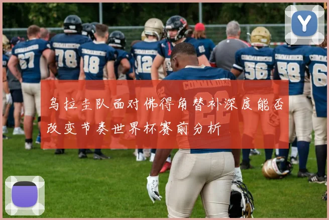 乌拉圭队面对佛得角替补深度能否改变节奏世界杯赛前分析