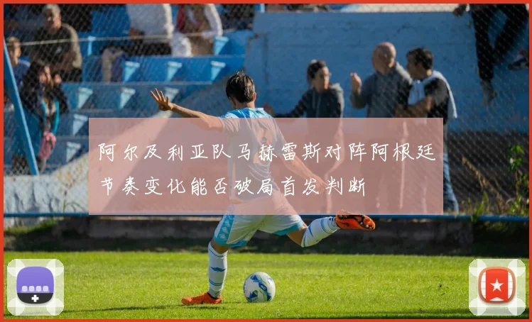 阿尔及利亚队马赫雷斯对阵阿根廷节奏变化能否破局首发判断