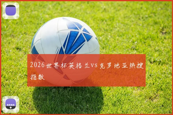 2026世界杯英格兰vs克罗地亚热搜指数