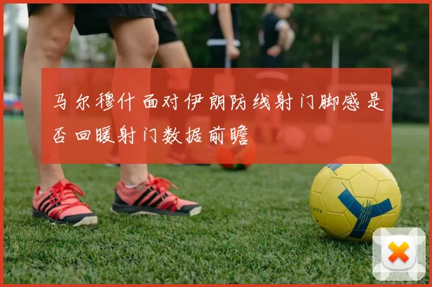 马尔穆什面对伊朗防线射门脚感是否回暖射门数据前瞻
