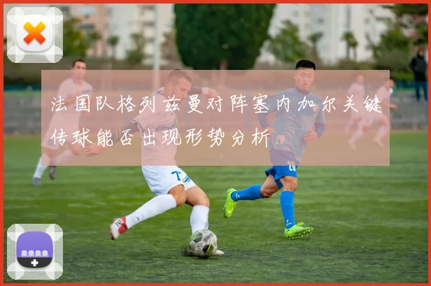 法国队格列兹曼对阵塞内加尔关键传球能否出现形势分析