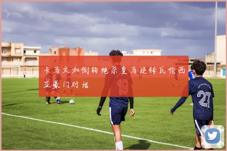 卡马文加倒钩绝杀皇马逆转瓦伦西亚豪门对话