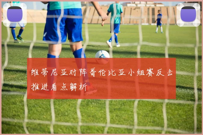 维蒂尼亚对阵哥伦比亚小组赛反击推进看点解析