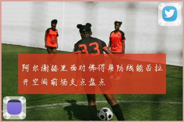 阿尔谢赫里面对佛得角防线能否拉开空间前场支点盘点