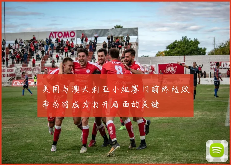 美国与澳大利亚小组赛门前终结效率或将成为打开局面的关键
