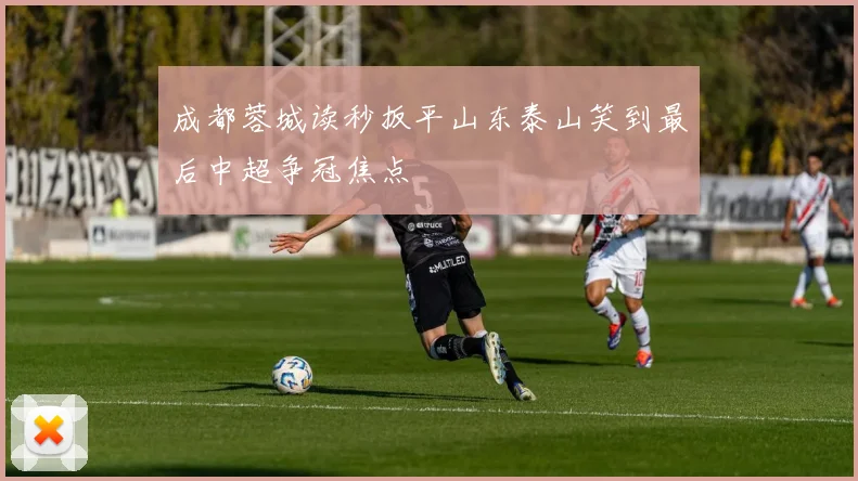 成都蓉城读秒扳平山东泰山笑到最后中超争冠焦点