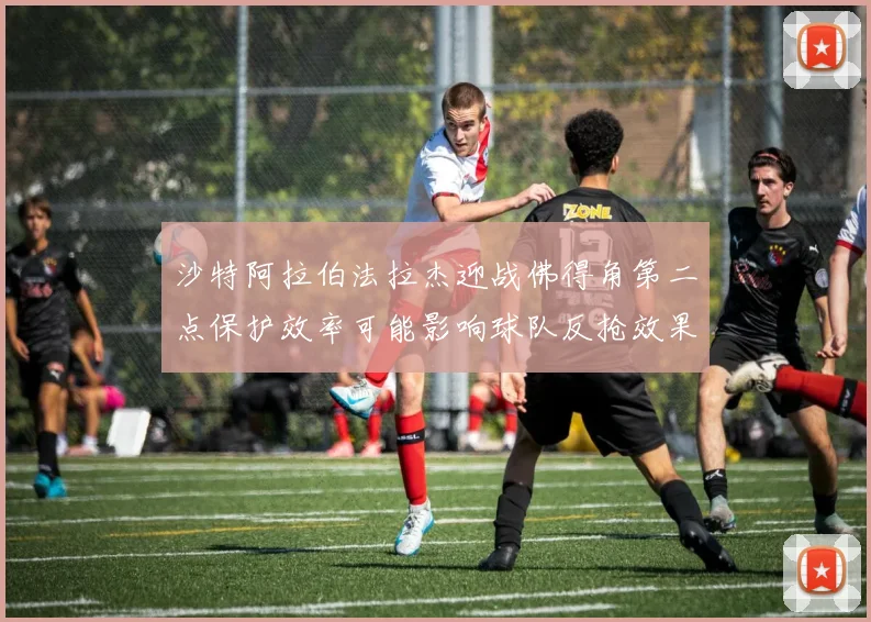 沙特阿拉伯法拉杰迎战佛得角第二点保护效率可能影响球队反抢效果