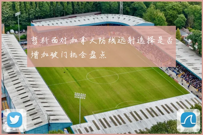 哲科面对加拿大防线远射选择是否增加破门机会盘点