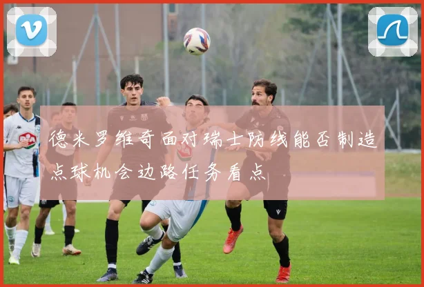 德米罗维奇面对瑞士防线能否制造点球机会边路任务看点