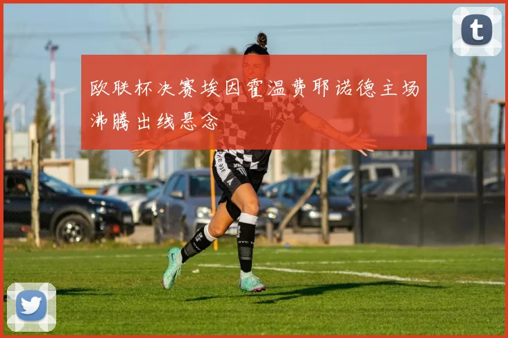 欧联杯决赛埃因霍温费耶诺德主场沸腾出线悬念