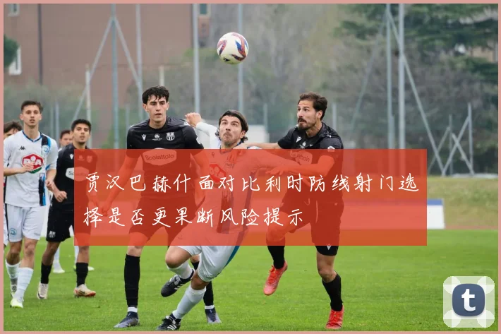 贾汉巴赫什面对比利时防线射门选择是否更果断风险提示