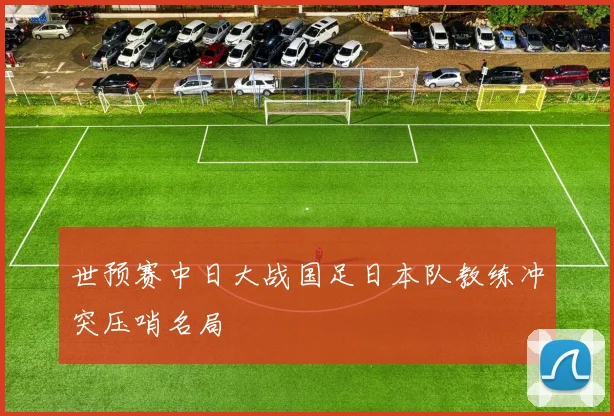 世预赛中日大战国足日本队教练冲突压哨名局