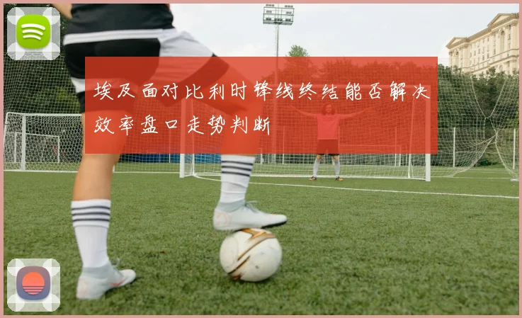 埃及面对比利时锋线终结能否解决效率盘口走势判断