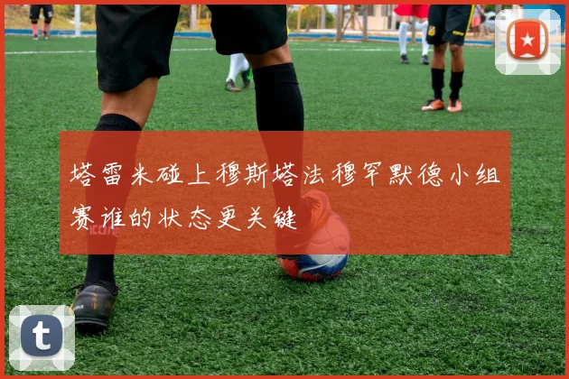 塔雷米碰上穆斯塔法穆罕默德小组赛谁的状态更关键