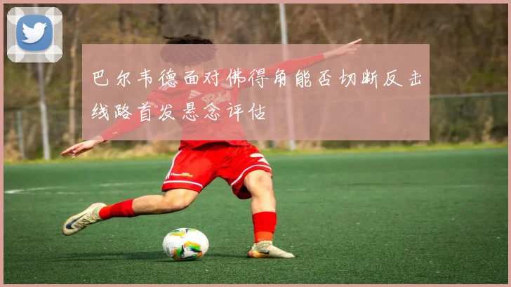 巴尔韦德面对佛得角能否切断反击线路首发悬念评估