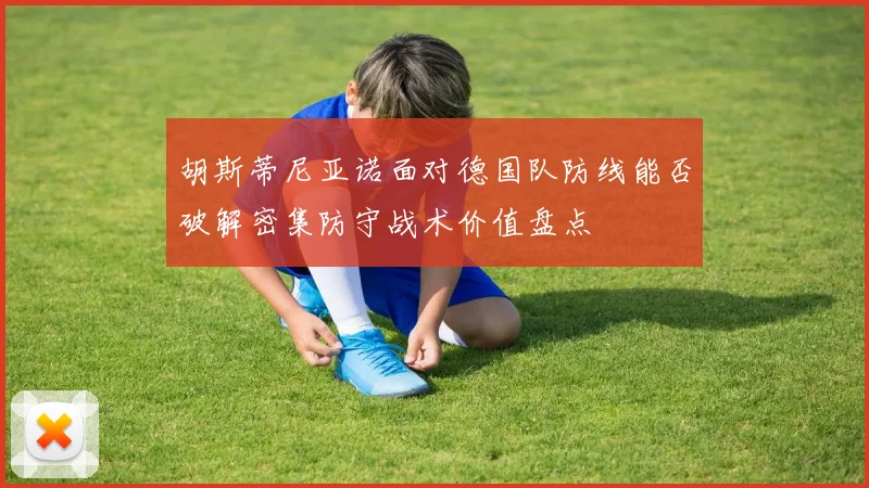 胡斯蒂尼亚诺面对德国队防线能否破解密集防守战术价值盘点