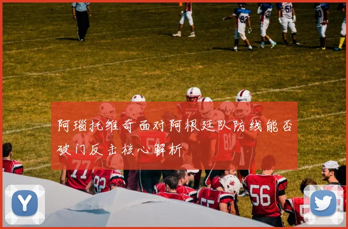 阿瑙托维奇面对阿根廷队防线能否破门反击核心解析