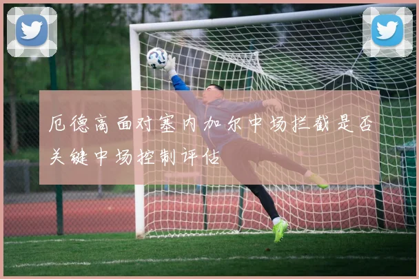 厄德高面对塞内加尔中场拦截是否关键中场控制评估