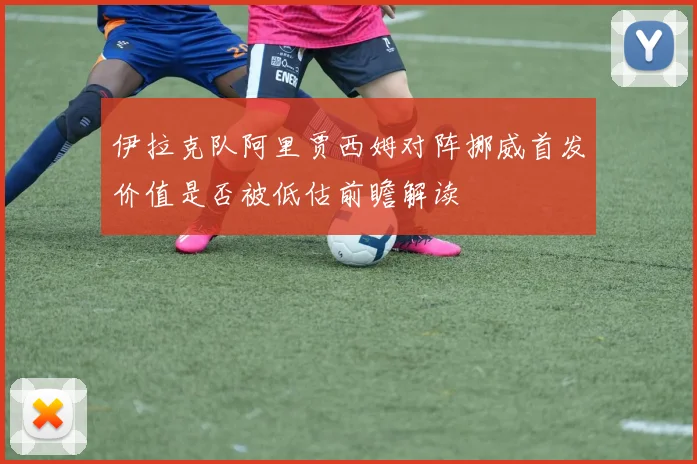 伊拉克队阿里贾西姆对阵挪威首发价值是否被低估前瞻解读