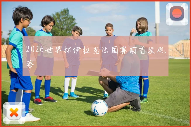 2026世界杯伊拉克法国赛前首发观察