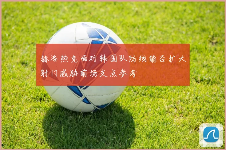 赫洛热克面对韩国队防线能否扩大射门威胁前场支点参考