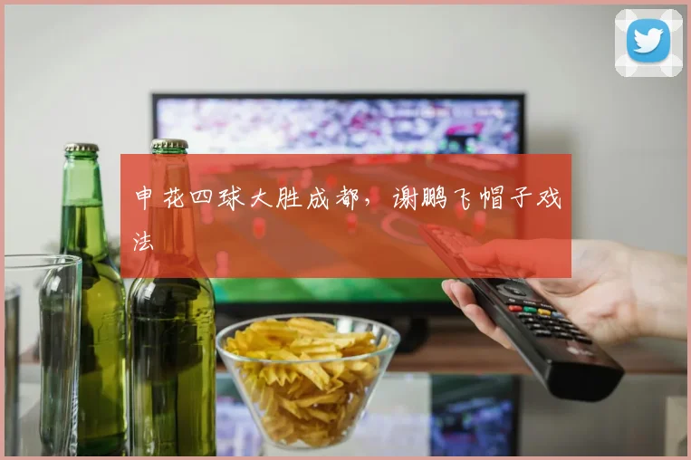 申花四球大胜成都，谢鹏飞帽子戏法