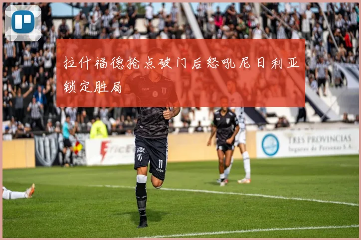 拉什福德抢点破门后怒吼尼日利亚锁定胜局