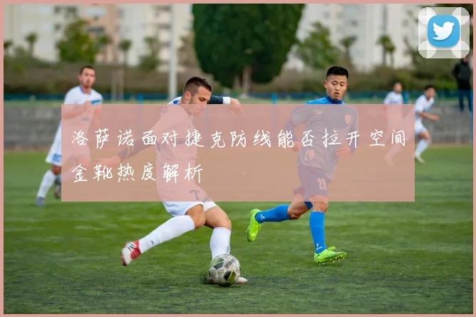 洛萨诺面对捷克防线能否拉开空间金靴热度解析