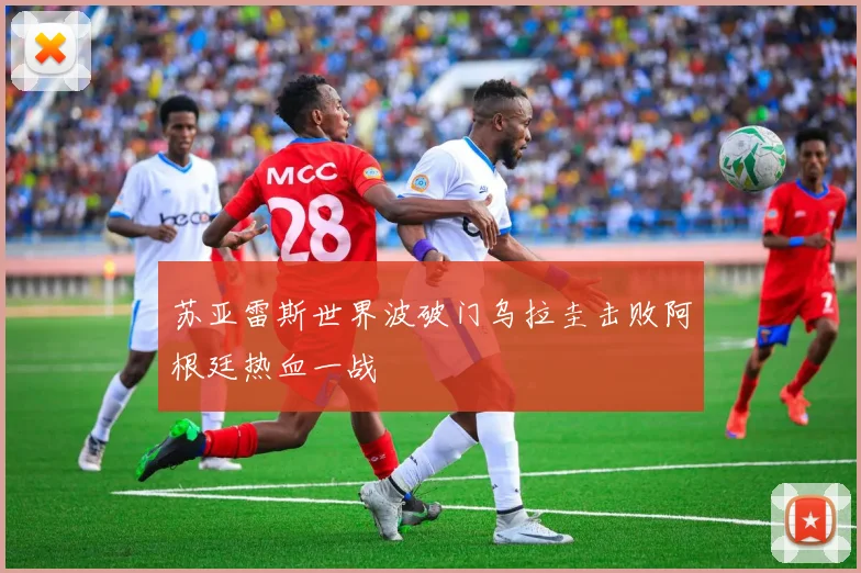 苏亚雷斯世界波破门乌拉圭击败阿根廷热血一战