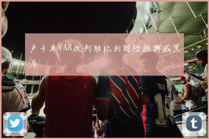卢卡库VAR改判助比利时险胜挪威黑马