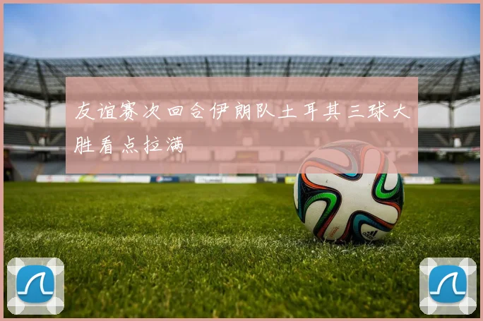 友谊赛次回合伊朗队土耳其三球大胜看点拉满