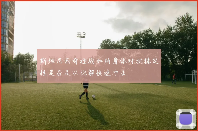 斯坦尼西奇迎战加纳身体对抗稳定性是否足以化解快速冲击