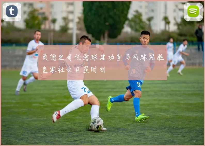 莫德里奇任意球建功皇马两球完胜皇家社会巨星时刻