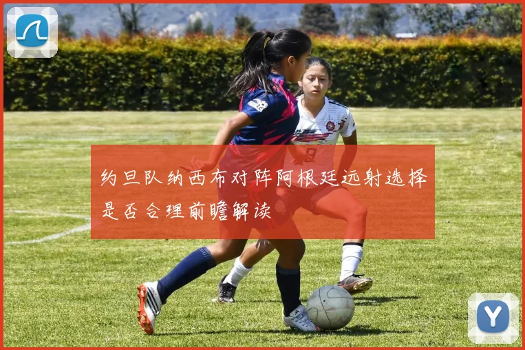 约旦队纳西布对阵阿根廷远射选择是否合理前瞻解读