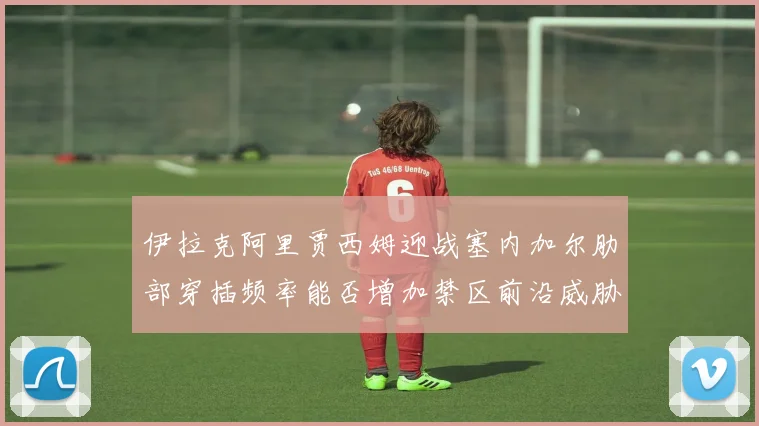 伊拉克阿里贾西姆迎战塞内加尔肋部穿插频率能否增加禁区前沿威胁